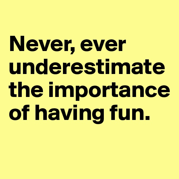 
Never, ever underestimate the importance of having fun.   

