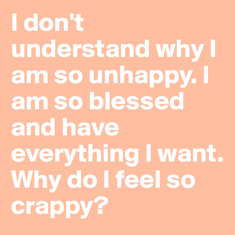 I don't understand why I am so unhappy. I am so blessed and have everything I want. Why do I feel so crappy? 