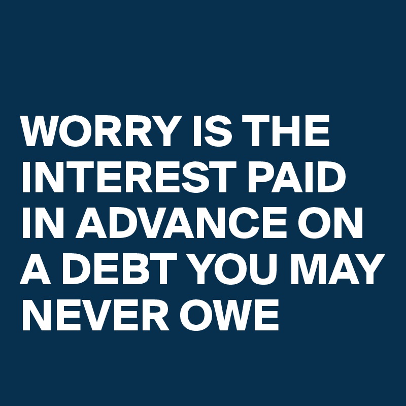 

WORRY IS THE INTEREST PAID IN ADVANCE ON A DEBT YOU MAY NEVER OWE 
