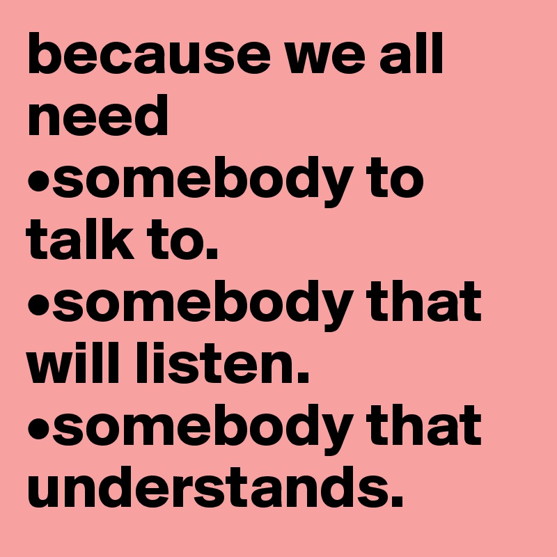 because we all need 
•somebody to talk to. 
•somebody that will listen. •somebody that understands.