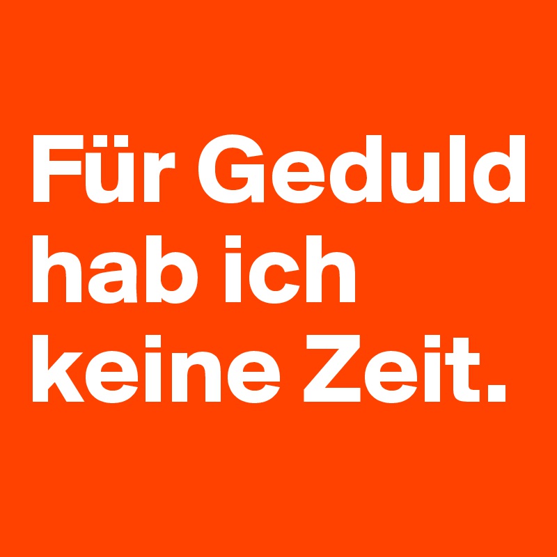 
Für Geduld hab ich keine Zeit.