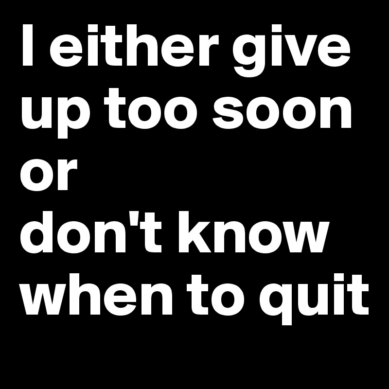 I either give up too soon or
don't know when to quit