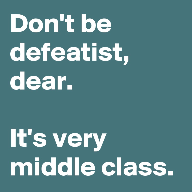 Don't be defeatist, dear.

It's very middle class.