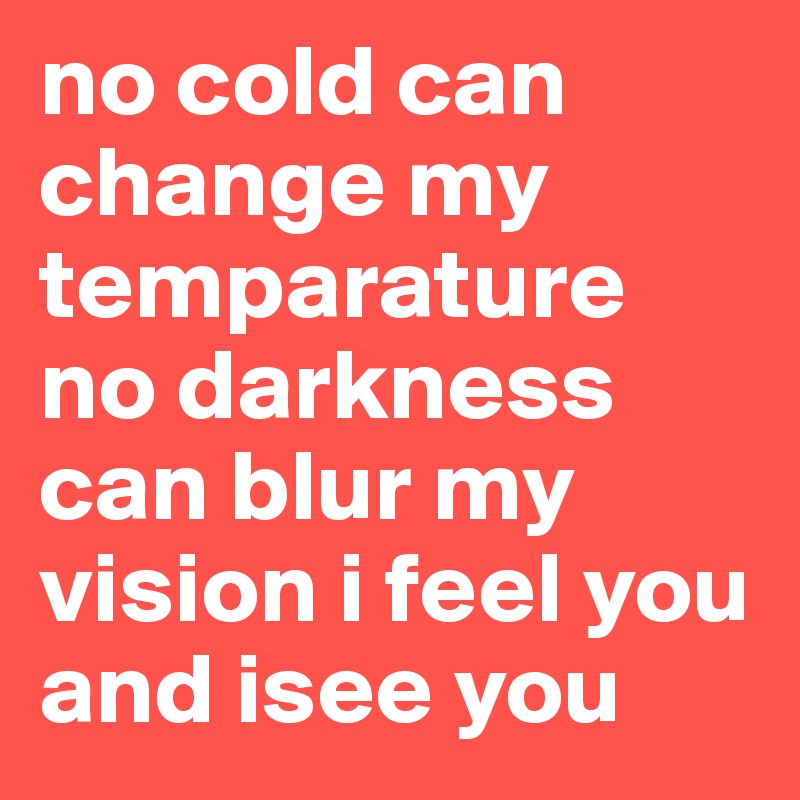 no cold can change my temparature no darkness can blur my vision i feel you and isee you