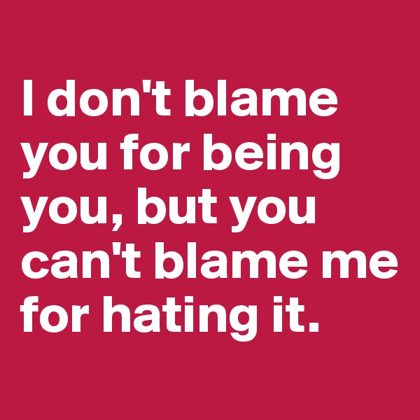 
I don't blame you for being you, but you can't blame me for hating it.