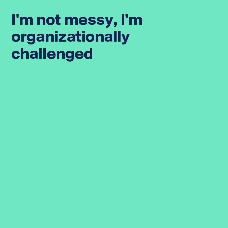 I'm not messy, I'm organizationally challenged








