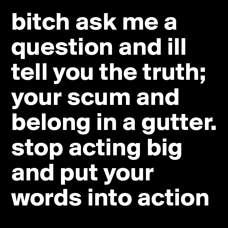 bitch ask me a question and ill tell you the truth; your scum and belong in a gutter. stop acting big and put your words into action 