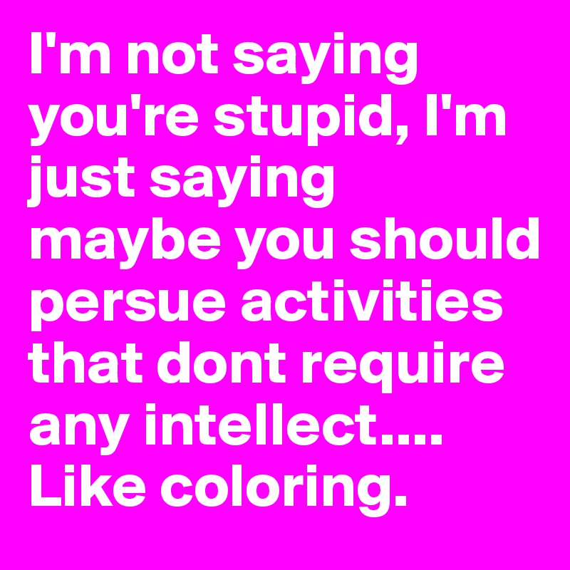 I'm not saying you're stupid, I'm just saying maybe you should persue activities that dont require any intellect.... Like coloring. 