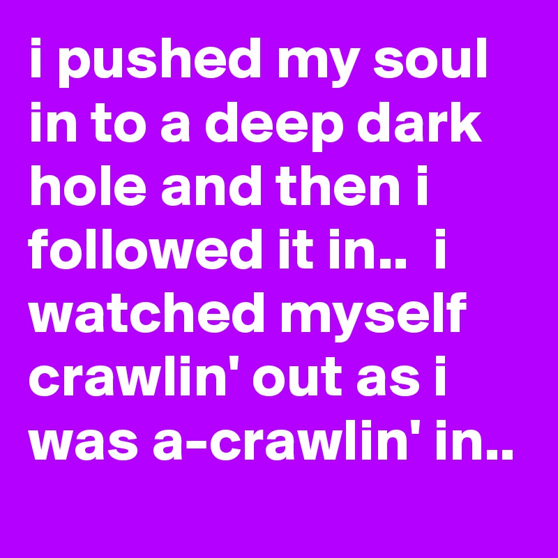 i pushed my soul in to a deep dark hole and then i followed it in..  i watched myself crawlin' out as i was a-crawlin' in..