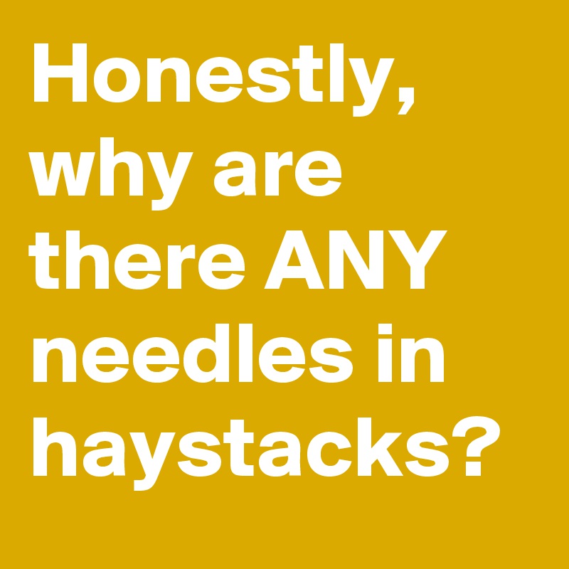 Honestly, why are there ANY needles in haystacks?