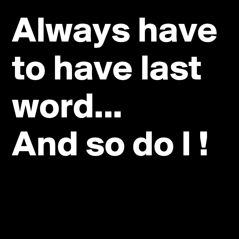 Always have to have last word...
And so do I !
