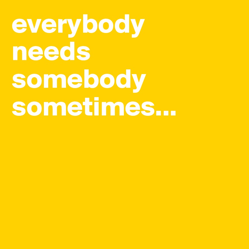 everybody 
needs 
somebody sometimes...



