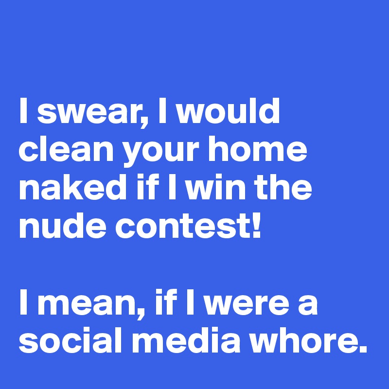 

I swear, I would clean your home naked if I win the nude contest!

I mean, if I were a social media whore. 