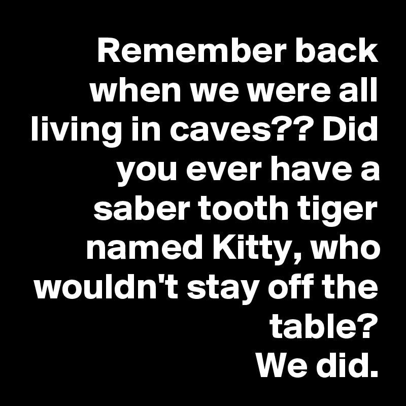 Remember back when we were all living in caves?? Did you ever have a saber tooth tiger named Kitty, who wouldn't stay off the table?
We did.