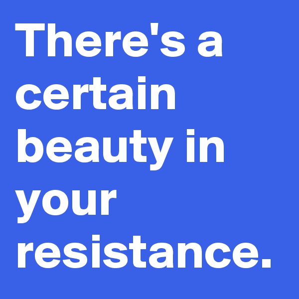 There's a certain beauty in your resistance.