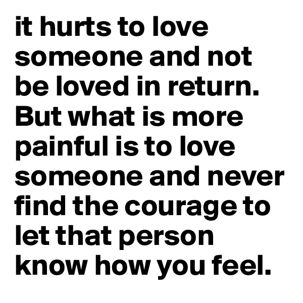 it hurts to love someone and not be loved in return.
But what is more painful is to love someone and never
find the courage to let that person know how you feel.