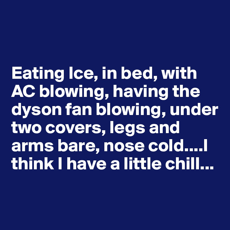 


Eating Ice, in bed, with AC blowing, having the dyson fan blowing, under two covers, legs and arms bare, nose cold....I think I have a little chill...

