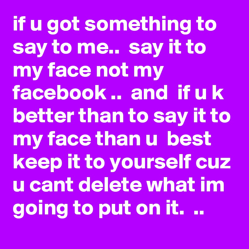 if u got something to say to me..  say it to my face not my facebook ..  and  if u k better than to say it to my face than u  best keep it to yourself cuz u cant delete what im going to put on it.  ..