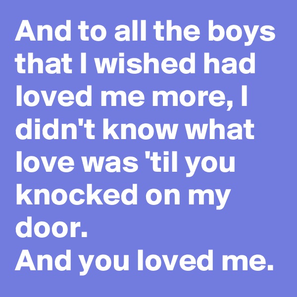 And to all the boys that I wished had loved me more, I didn't know what love was 'til you knocked on my door. 
And you loved me.