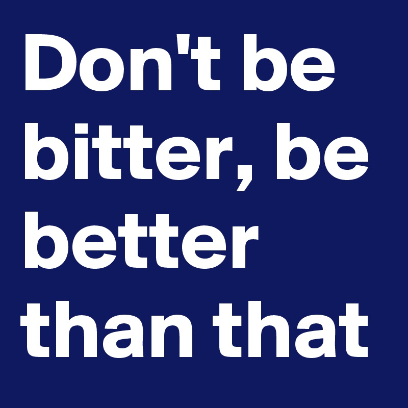 Don't be bitter, be better than that