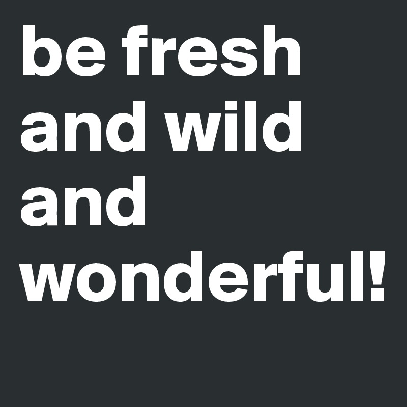 be fresh and wild and wonderful!