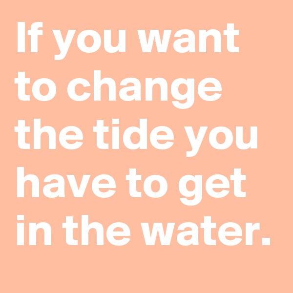 If you want to change the tide you have to get in the water.