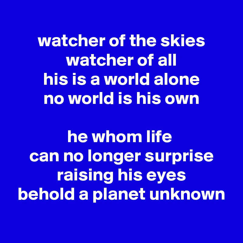 
 watcher of the skies
 watcher of all
 his is a world alone
 no world is his own
 
he whom life
 can no longer surprise
 raising his eyes
 behold a planet unknown
