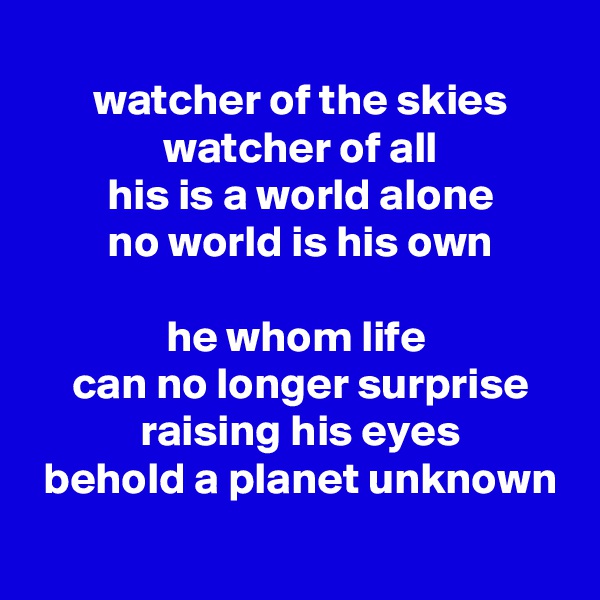 
 watcher of the skies
 watcher of all
 his is a world alone
 no world is his own
 
he whom life
 can no longer surprise
 raising his eyes
 behold a planet unknown
