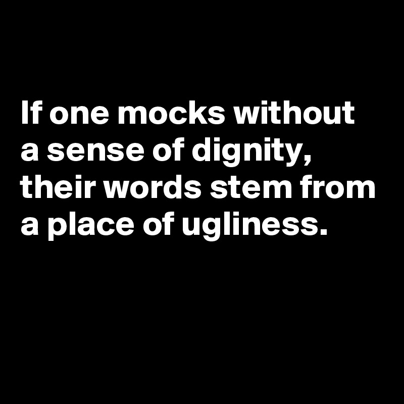 

If one mocks without a sense of dignity, their words stem from a place of ugliness.


