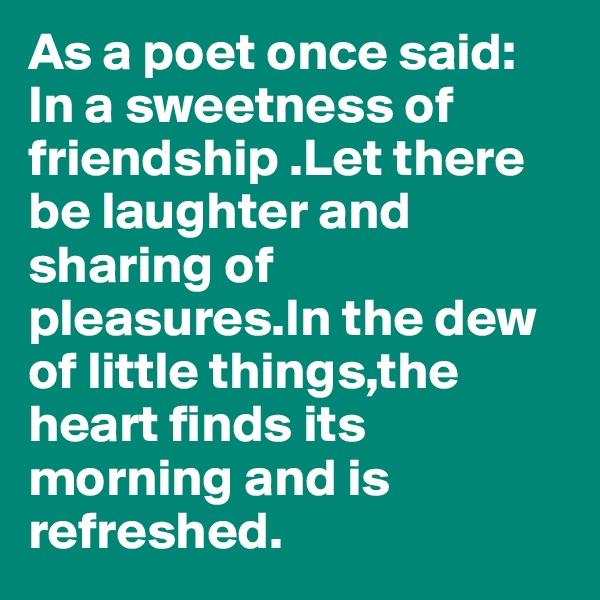 As a poet once said: In a sweetness of friendship .Let there be laughter and sharing of pleasures.In the dew of little things,the heart finds its morning and is refreshed.