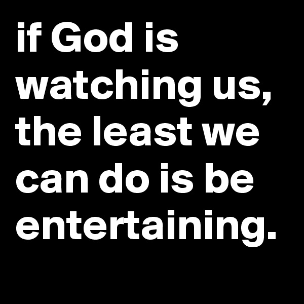 if God is watching us, the least we can do is be entertaining.