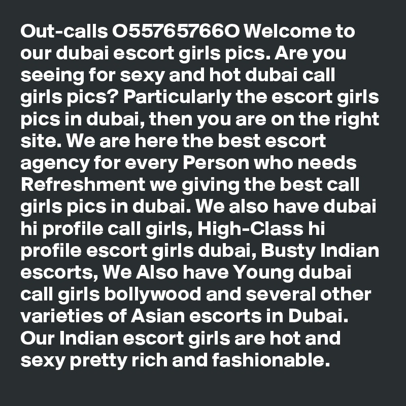 Out-calls O55765766O Welcome to our dubai escort girls pics. Are you seeing for sexy and hot dubai call girls pics? Particularly the escort girls pics in dubai, then you are on the right site. We are here the best escort agency for every Person who needs Refreshment we giving the best call girls pics in dubai. We also have dubai hi profile call girls, High-Class hi profile escort girls dubai, Busty Indian escorts, We Also have Young dubai call girls bollywood and several other varieties of Asian escorts in Dubai. Our Indian escort girls are hot and sexy pretty rich and fashionable.