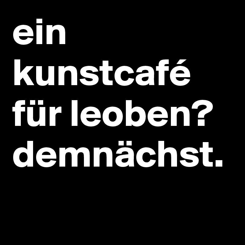 ein kunstcafé für leoben? demnächst.