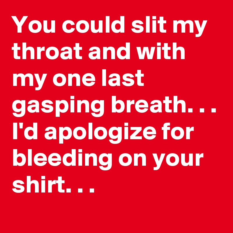 You could slit my throat and with my one last gasping breath. . . 
I'd apologize for bleeding on your shirt. . . 