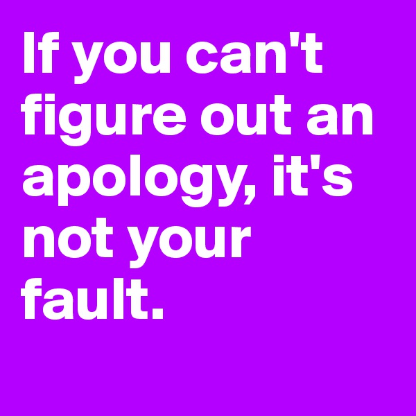 If you can't figure out an apology, it's not your fault.
