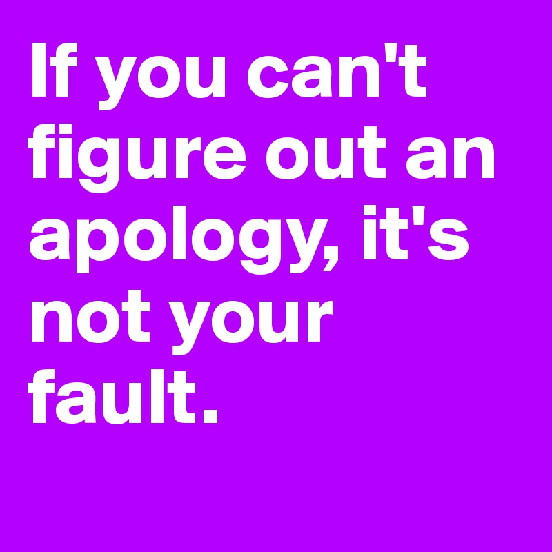 If you can't figure out an apology, it's not your fault.
