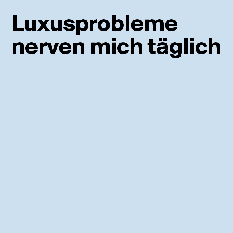 Luxusprobleme nerven mich täglich






