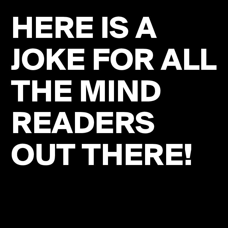 HERE IS A JOKE FOR ALL THE MIND READERS OUT THERE!
