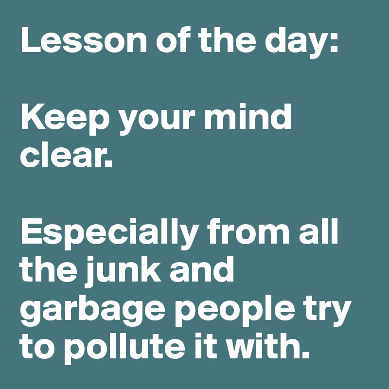 Lesson of the day:

Keep your mind clear. 

Especially from all the junk and garbage people try to pollute it with. 