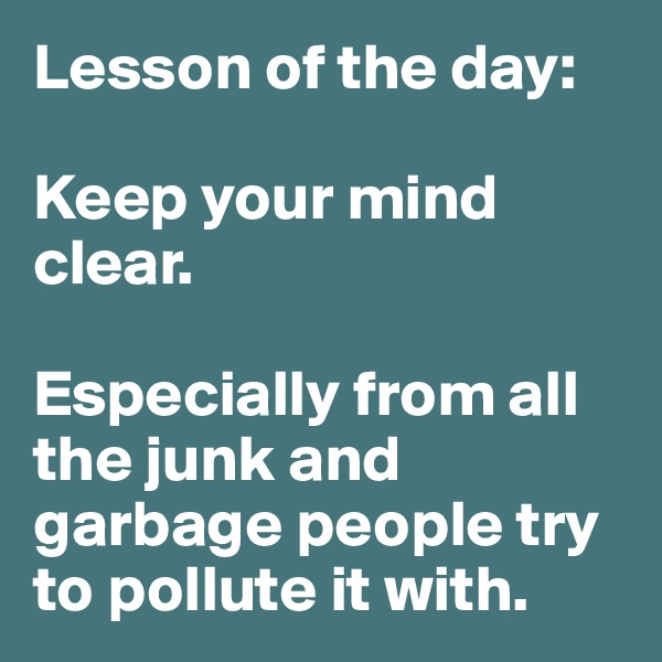 Lesson of the day:

Keep your mind clear. 

Especially from all the junk and garbage people try to pollute it with. 