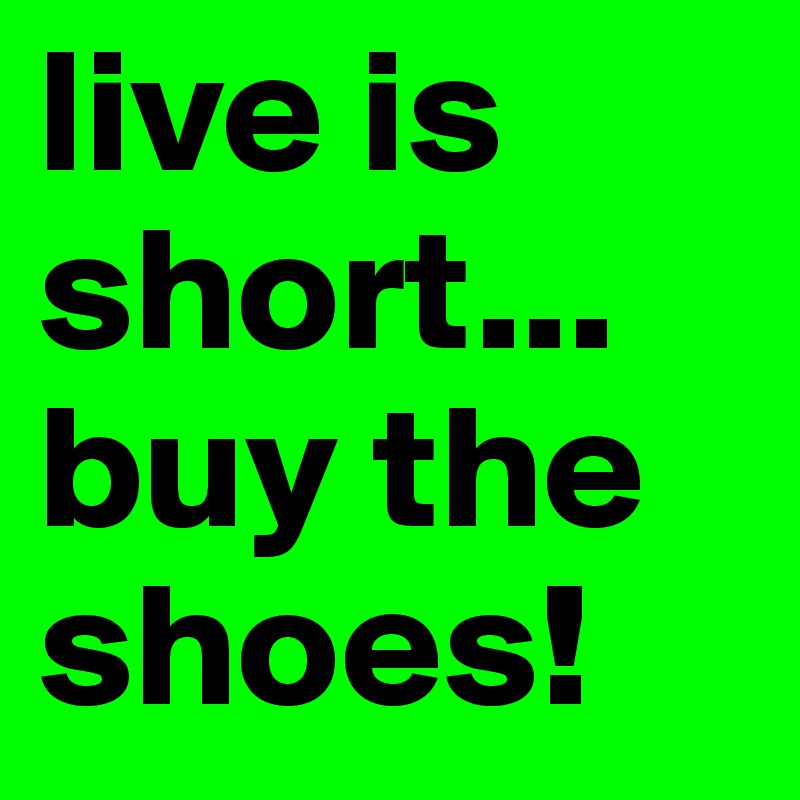 live is short...
buy the shoes!