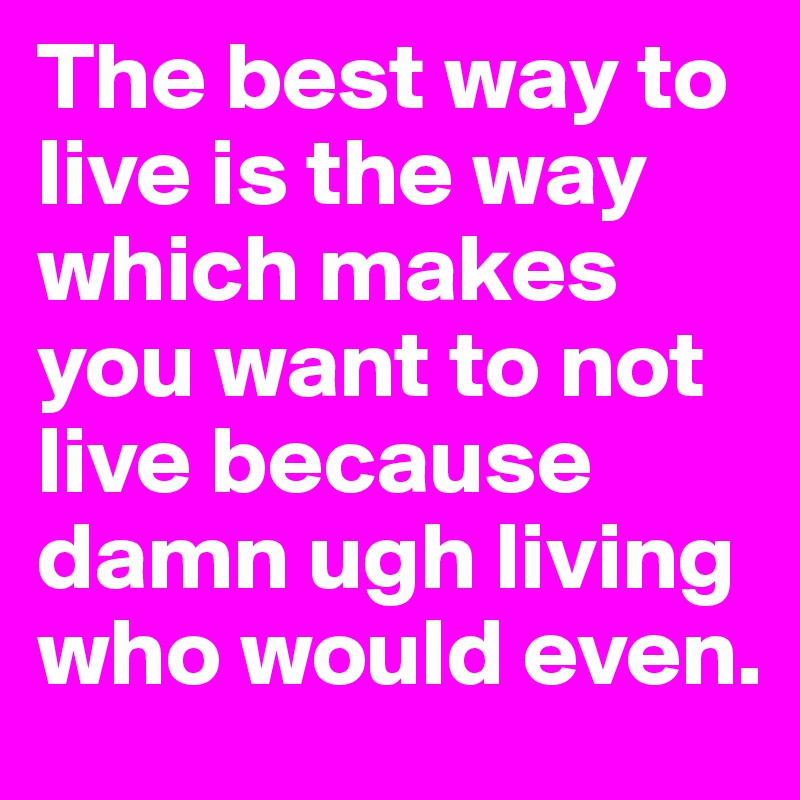 The best way to live is the way which makes you want to not live because damn ugh living who would even.