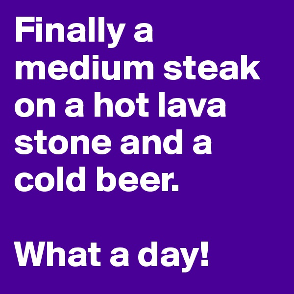 Finally a medium steak on a hot lava stone and a cold beer. 

What a day!