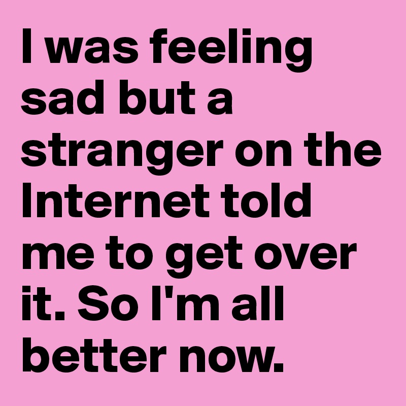 I was feeling sad but a stranger on the Internet told me to get over it. So I'm all better now.