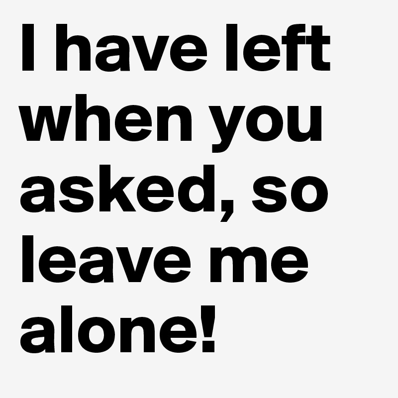 I have left when you asked, so leave me alone!