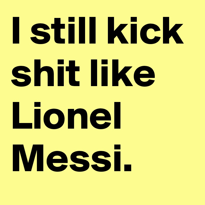 I still kick shit like Lionel Messi. 