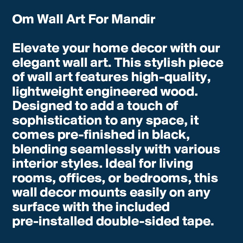 Om Wall Art For Mandir

Elevate your home decor with our elegant wall art. This stylish piece of wall art features high-quality, lightweight engineered wood. Designed to add a touch of sophistication to any space, it comes pre-finished in black, blending seamlessly with various interior styles. Ideal for living rooms, offices, or bedrooms, this wall decor mounts easily on any surface with the included pre-installed double-sided tape. 