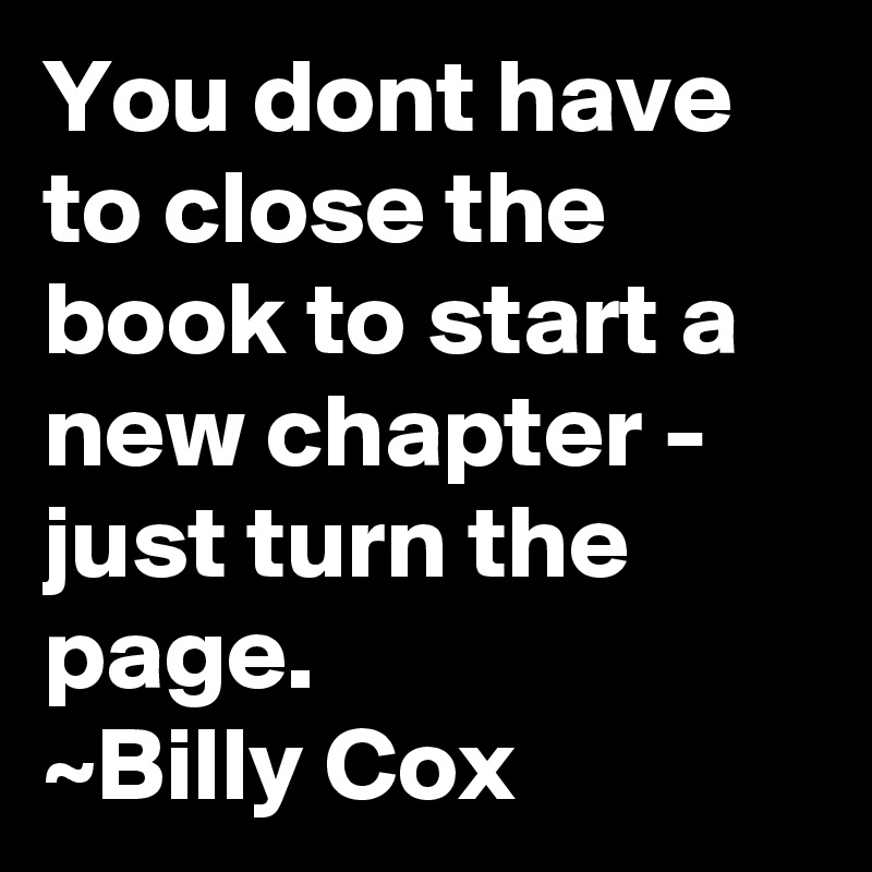You dont have to close the book to start a new chapter - just turn the page.
~Billy Cox