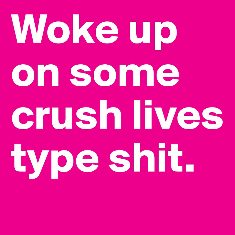 Woke up on some crush lives type shit.