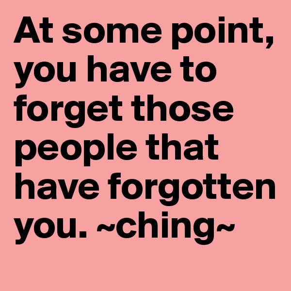 At some point, you have to forget those people that have forgotten you. ~ching~